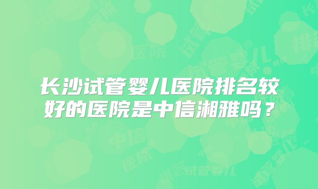 长沙试管婴儿医院排名较好的医院是中信湘雅吗？