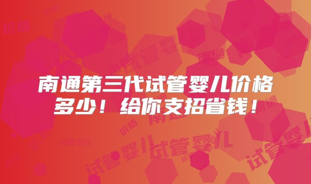 南通第三代试管婴儿价格多少！给你支招省钱！