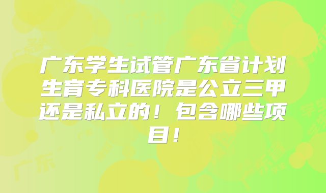 广东学生试管广东省计划生育专科医院是公立三甲还是私立的！包含哪些项目！