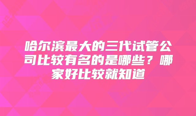 哈尔滨最大的三代试管公司比较有名的是哪些？哪家好比较就知道