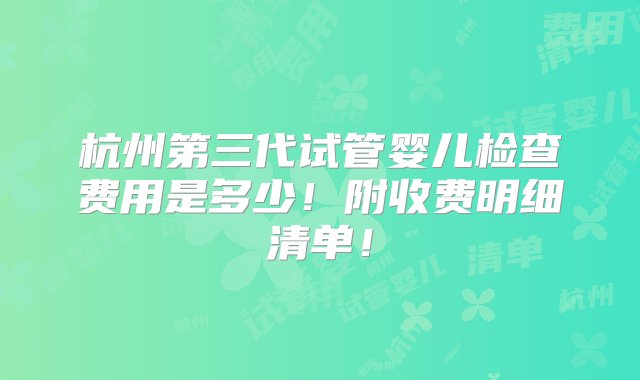 杭州第三代试管婴儿检查费用是多少！附收费明细清单！