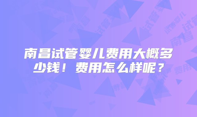 南昌试管婴儿费用大概多少钱！费用怎么样呢？