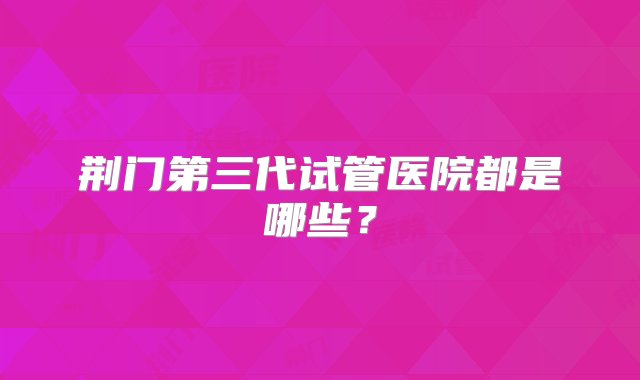 荆门第三代试管医院都是哪些？