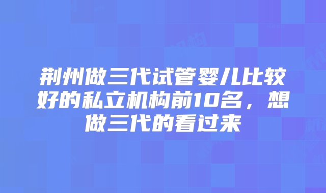 荆州做三代试管婴儿比较好的私立机构前10名，想做三代的看过来