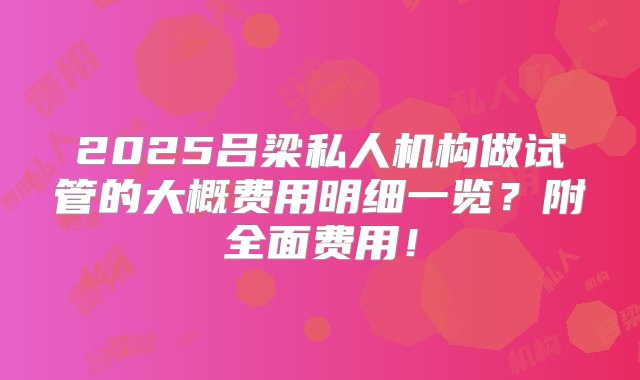 2025吕梁私人机构做试管的大概费用明细一览？附全面费用！