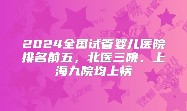 2024全国试管婴儿医院排名前五，北医三院、上海九院均上榜