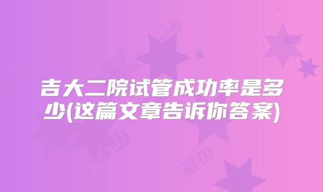 吉大二院试管成功率是多少(这篇文章告诉你答案)