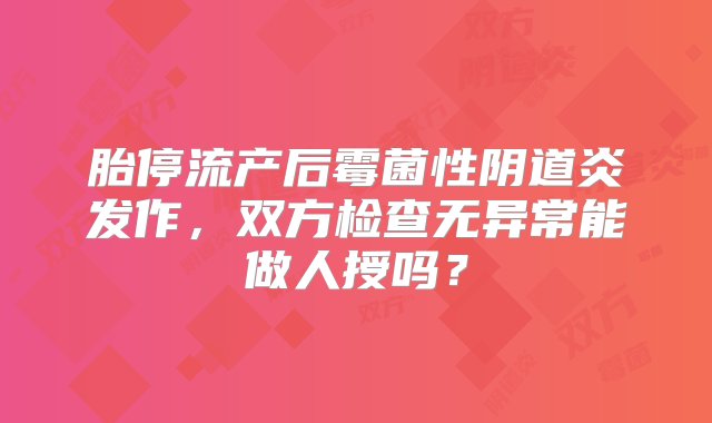 胎停流产后霉菌性阴道炎发作，双方检查无异常能做人授吗？