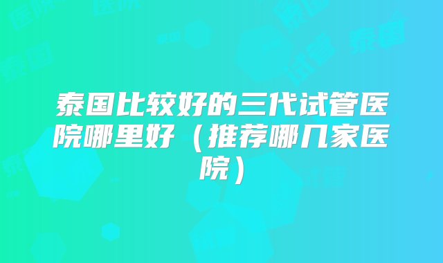 泰国比较好的三代试管医院哪里好（推荐哪几家医院）