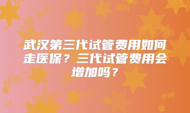 武汉第三代试管费用如何走医保？三代试管费用会增加吗？