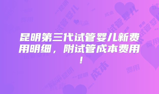 昆明第三代试管婴儿新费用明细，附试管成本费用！