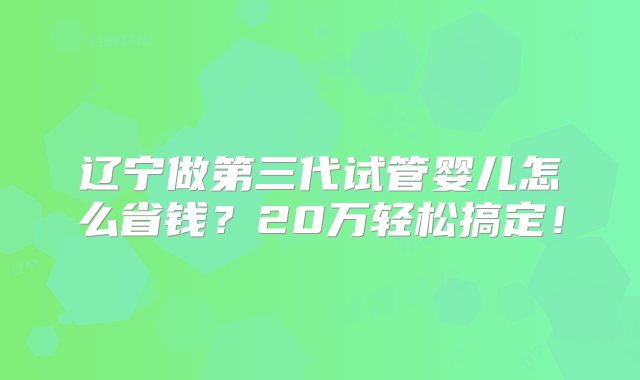 辽宁做第三代试管婴儿怎么省钱？20万轻松搞定！