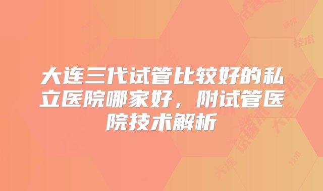 大连三代试管比较好的私立医院哪家好，附试管医院技术解析