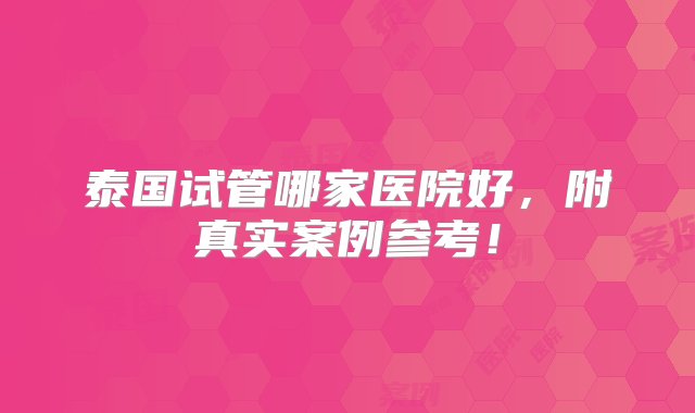 泰国试管哪家医院好，附真实案例参考！