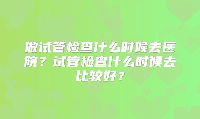 做试管检查什么时候去医院？试管检查什么时候去比较好？