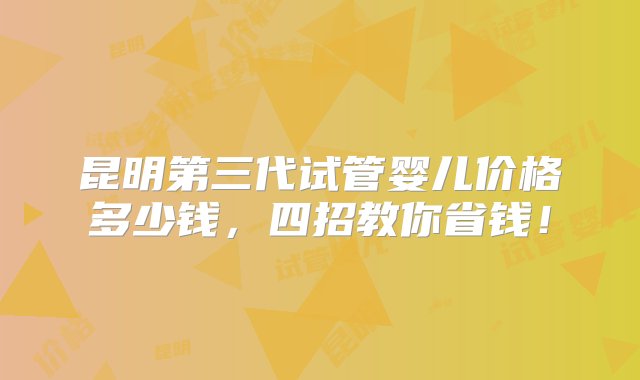 昆明第三代试管婴儿价格多少钱，四招教你省钱！