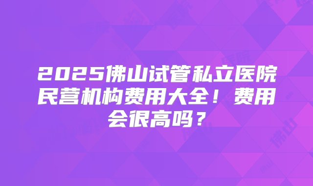 2025佛山试管私立医院民营机构费用大全！费用会很高吗？