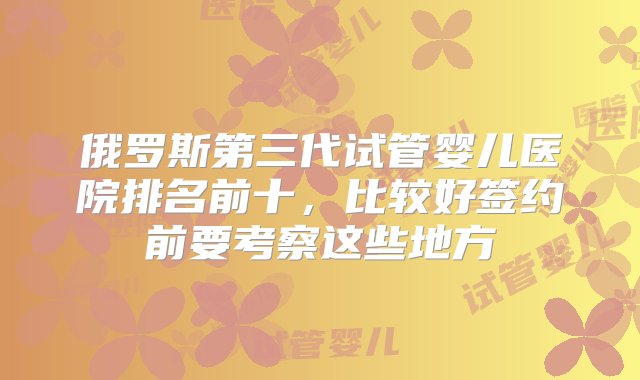 俄罗斯第三代试管婴儿医院排名前十，比较好签约前要考察这些地方