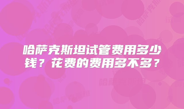 哈萨克斯坦试管费用多少钱？花费的费用多不多？