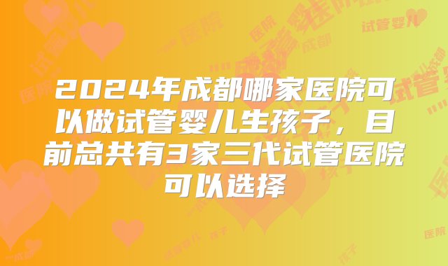 2024年成都哪家医院可以做试管婴儿生孩子，目前总共有3家三代试管医院可以选择