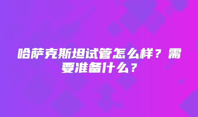 哈萨克斯坦试管怎么样？需要准备什么？