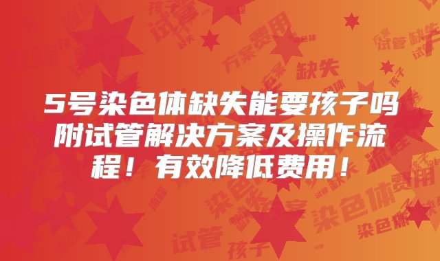 5号染色体缺失能要孩子吗附试管解决方案及操作流程！有效降低费用！