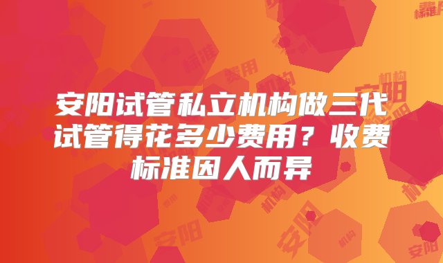 安阳试管私立机构做三代试管得花多少费用？收费标准因人而异