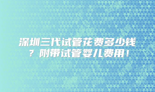 深圳三代试管花费多少钱？附带试管婴儿费用！