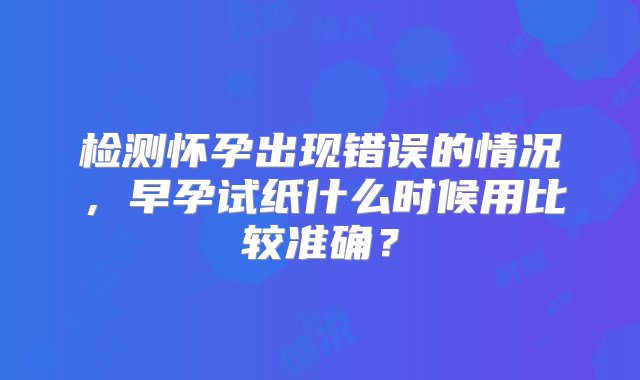 检测怀孕出现错误的情况，早孕试纸什么时候用比较准确？