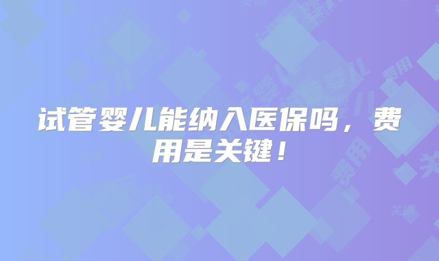 试管婴儿能纳入医保吗，费用是关键！