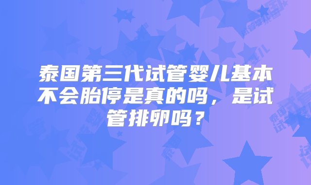 泰国第三代试管婴儿基本不会胎停是真的吗，是试管排卵吗？