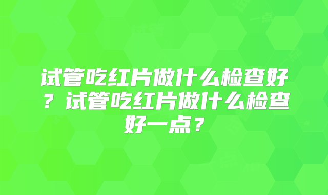 试管吃红片做什么检查好？试管吃红片做什么检查好一点？