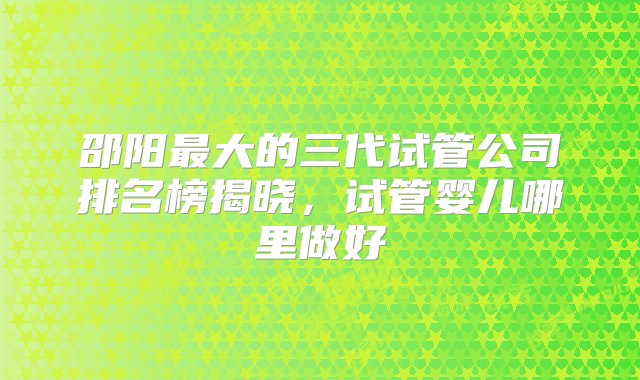 邵阳最大的三代试管公司排名榜揭晓，试管婴儿哪里做好