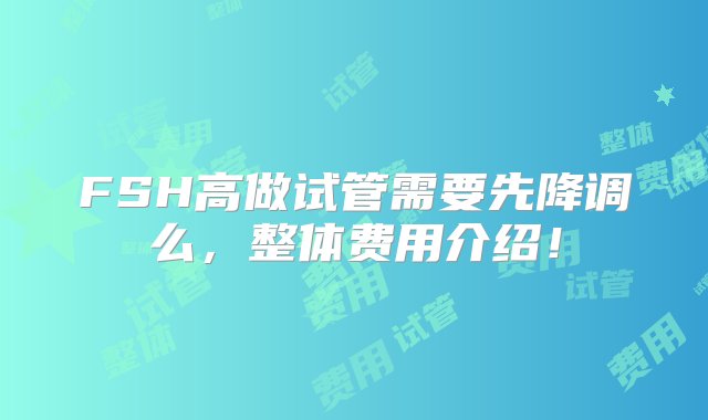 FSH高做试管需要先降调么，整体费用介绍！