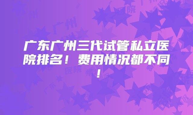 广东广州三代试管私立医院排名！费用情况都不同！