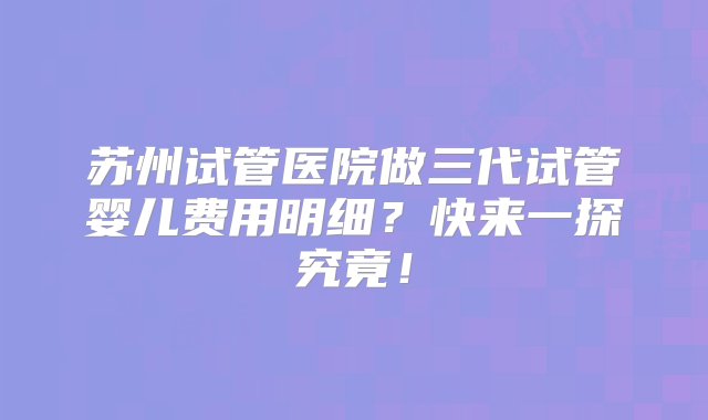 苏州试管医院做三代试管婴儿费用明细？快来一探究竟！