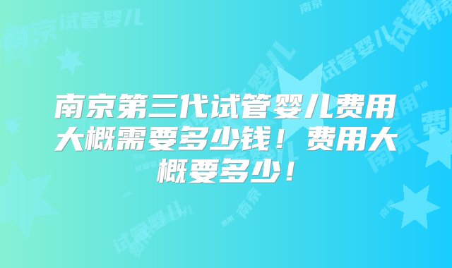 南京第三代试管婴儿费用大概需要多少钱！费用大概要多少！