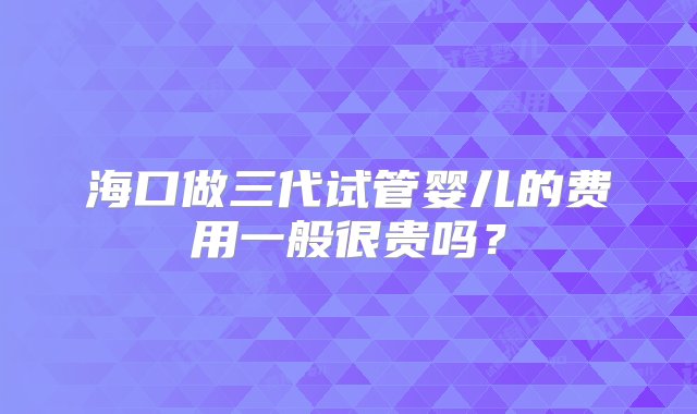 海口做三代试管婴儿的费用一般很贵吗？