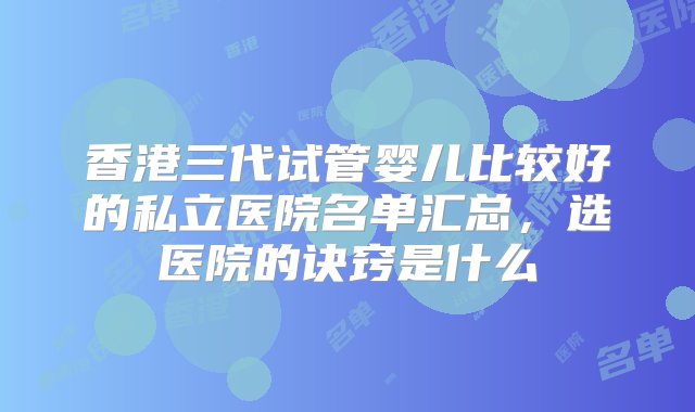 香港三代试管婴儿比较好的私立医院名单汇总，选医院的诀窍是什么