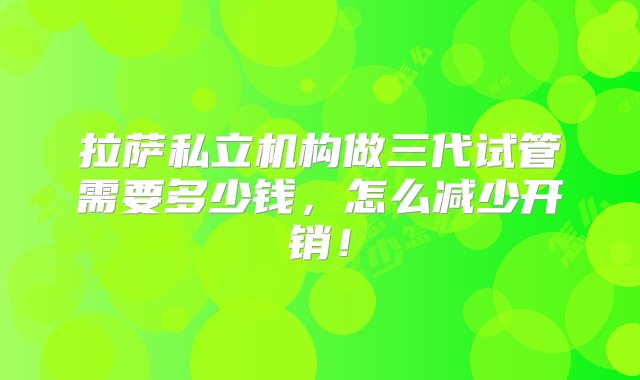 拉萨私立机构做三代试管需要多少钱，怎么减少开销！