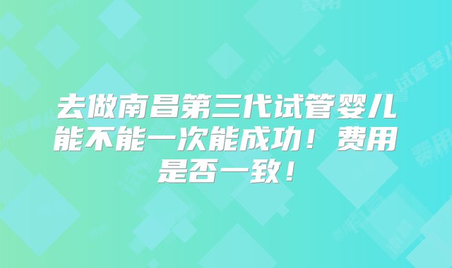 去做南昌第三代试管婴儿能不能一次能成功！费用是否一致！