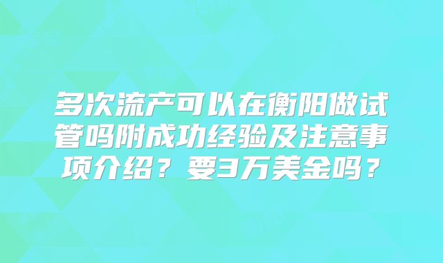 多次流产可以在衡阳做试管吗附成功经验及注意事项介绍？要3万美金吗？