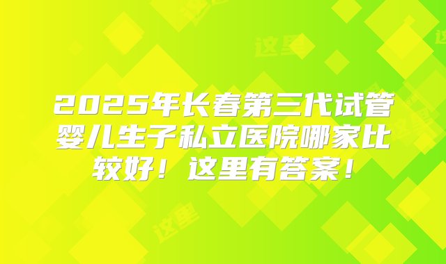 2025年长春第三代试管婴儿生子私立医院哪家比较好！这里有答案！