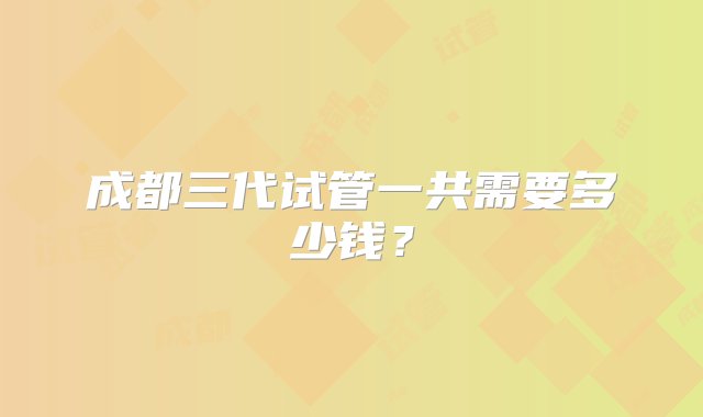 成都三代试管一共需要多少钱？