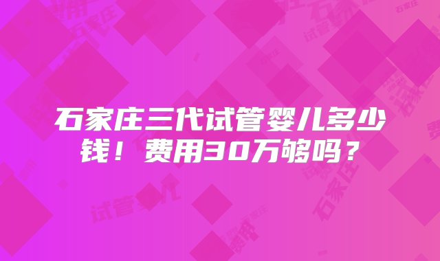 石家庄三代试管婴儿多少钱！费用30万够吗？