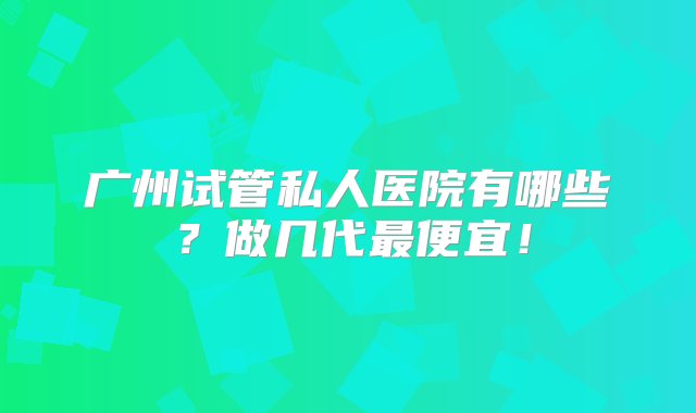 广州试管私人医院有哪些？做几代最便宜！