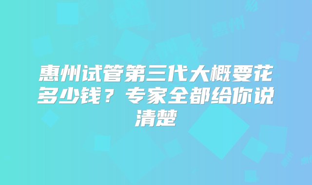 惠州试管第三代大概要花多少钱？专家全都给你说清楚