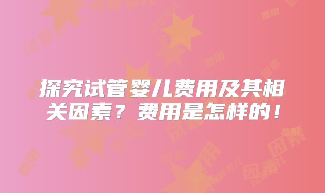 探究试管婴儿费用及其相关因素？费用是怎样的！