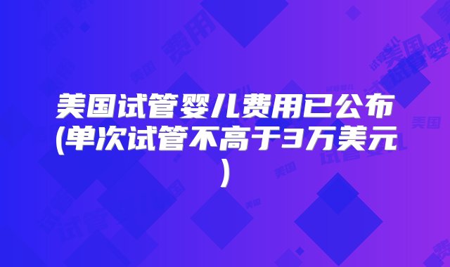 美国试管婴儿费用已公布(单次试管不高于3万美元)