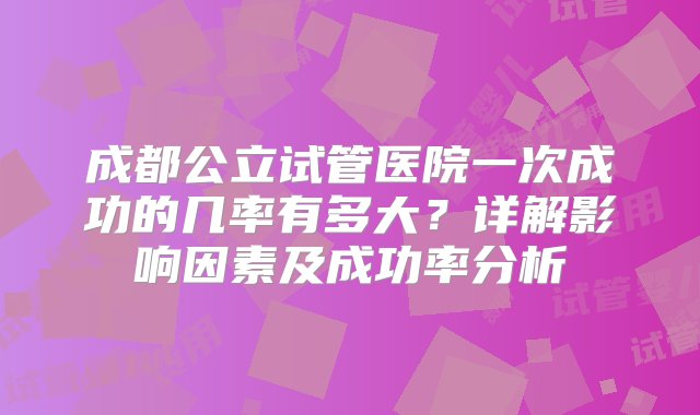 成都公立试管医院一次成功的几率有多大？详解影响因素及成功率分析